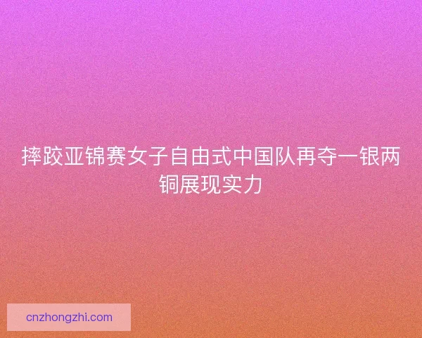 摔跤亚锦赛女子自由式中国队再夺一银两铜展现实力 摔跤亚锦赛女子自由式中国队再夺一银两铜展现实力