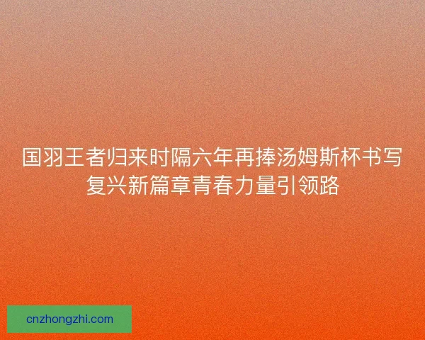 国羽王者归来时隔六年再捧汤姆斯杯书写复兴新篇章青春力量引领路 国羽王者归来时隔六年再捧汤姆斯杯书写复兴新篇章青春力量引领路