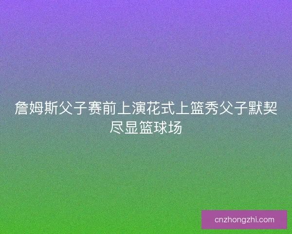 詹姆斯父子赛前上演花式上篮秀父子默契尽显篮球场