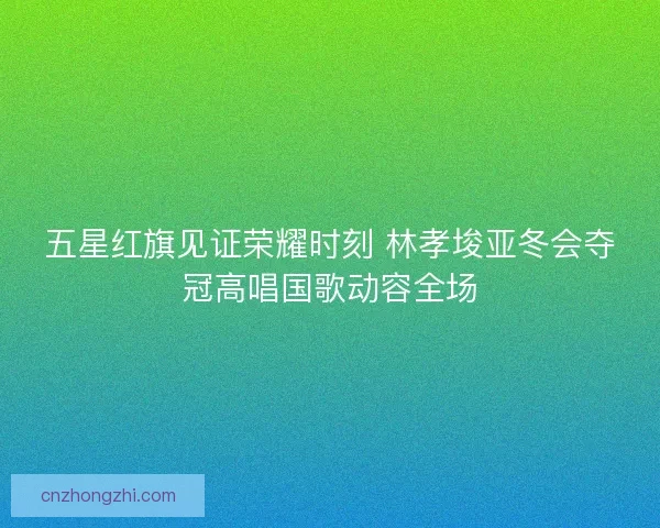 五星红旗见证荣耀时刻 林孝埈亚冬会夺冠高唱国歌动容全场