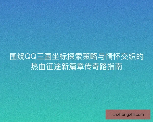 围绕QQ三国坐标探索策略与情怀交织的热血征途新篇章传奇路指南