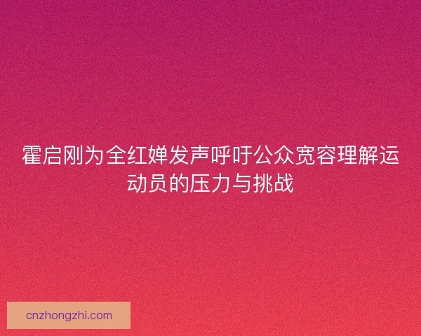 霍启刚为全红婵发声呼吁公众宽容理解运动员的压力与挑战