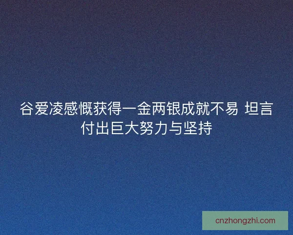 谷爱凌感慨获得一金两银成就不易 坦言付出巨大努力与坚持 谷爱凌感慨获得一金两银成就不易 坦言付出巨大努力与坚持