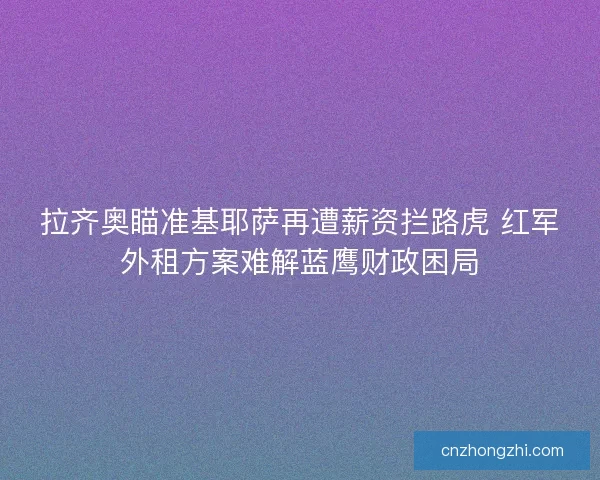 拉齐奥瞄准基耶萨再遭薪资拦路虎 红军外租方案难解蓝鹰财政困局