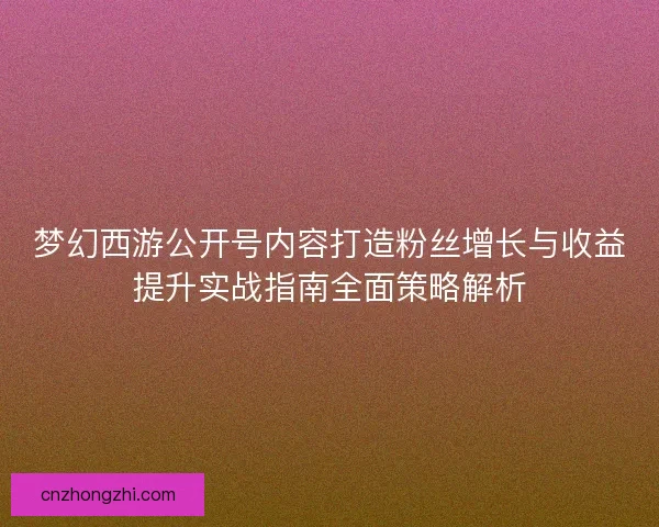 梦幻西游公开号内容打造粉丝增长与收益提升实战指南全面策略解析 梦幻西游公开号内容打造粉丝增长与收益提升实战指南全面策略解析