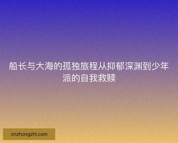 船长与大海的孤独旅程从抑郁深渊到少年派的自我救赎 船长与大海的孤独旅程从抑郁深渊到少年派的自我救赎