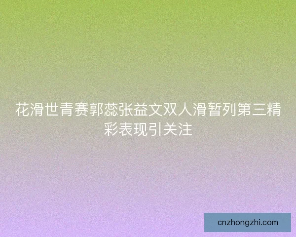 花滑世青赛郭蕊张益文双人滑暂列第三精彩表现引关注
