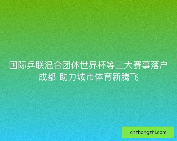 国际乒联混合团体世界杯等三大赛事落户成都 助力城市体育新腾飞