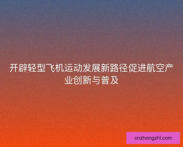 开辟轻型飞机运动发展新路径促进航空产业创新与普及 开辟轻型飞机运动发展新路径促进航空产业创新与普及