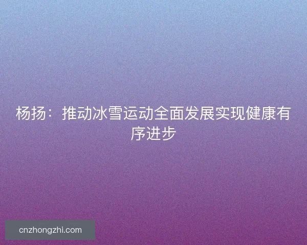 杨扬：推动冰雪运动全面发展实现健康有序进步