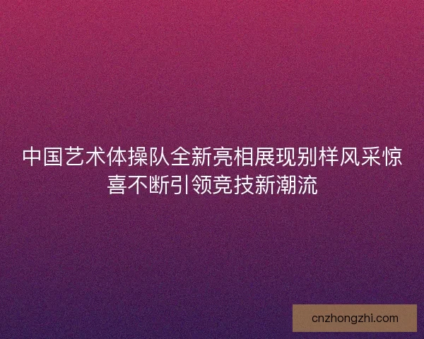 中国艺术体操队全新亮相展现别样风采惊喜不断引领竞技新潮流