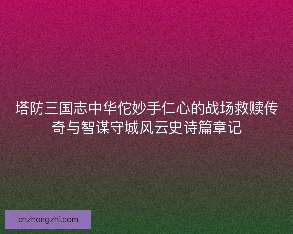 塔防三国志中华佗妙手仁心的战场救赎传奇与智谋守城风云史诗篇章记 塔防三国志中华佗妙手仁心的战场救赎传奇与智谋守城风云史诗篇章记