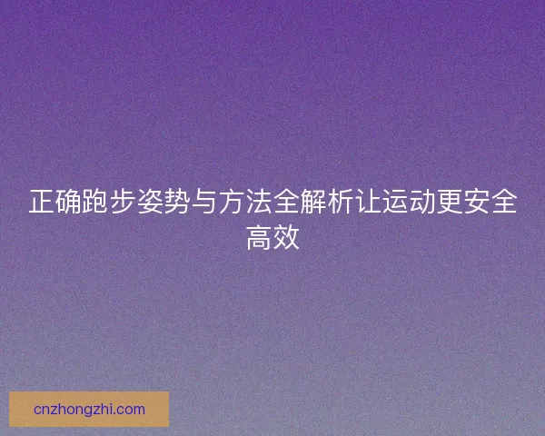 正确跑步姿势与方法全解析让运动更安全高效 正确跑步姿势与方法全解析让运动更安全高效