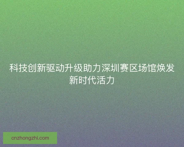 科技创新驱动升级助力深圳赛区场馆焕发新时代活力